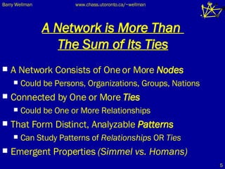 A Network is More Than  The Sum of Its Ties A Network Consists of One or More  Nodes Could be Persons, Organizations, Groups, Nations Connected by One or More  Ties Could be One or More Relationships That Form Distinct, Analyzable  Patterns Can Study Patterns of  Relationships  OR  Ties Emergent Properties  (Simmel vs. Homans) 