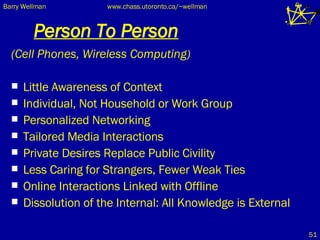 Person To Person (Cell Phones, Wireless Computing) Little Awareness of Context Individual, Not Household or Work Group Personalized Networking Tailored Media Interactions Private Desires Replace Public Civility Less Caring for Strangers, Fewer Weak Ties Online Interactions Linked with Offline Dissolution of the Internal: All Knowledge is External 