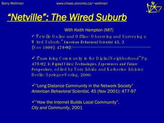 “ Netville”: The Wired Suburb With Keith Hampton (MIT) “ Netville Online and Offline: Observing and Surveying a Wired Suburb.”  American Behavioral Scientist  43, 3  (Nov 1999): 475-92.  “ Examining Community in the Digital Neighborhood” Pp. 475-92 in  Digital Cities: Technologies, Experiences and Future Perspectives , edited by Toru Ishida and Katherine Isbister. Berlin: Springer-Verlag, 2000.  “ Long Distance Community in the Network Society”  American Behavioral Scientist , 45 (Nov 2001): 477-97 “ How the Internet Builds Local Community”.  City and Community,  2001 