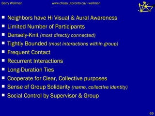Neighbors have Hi Visual & Aural Awareness Limited Number of Participants Densely-Knit  (most directly connected) Tightly Bounded  (most interactions within group) Frequent Contact Recurrent Interactions Long-Duration Ties Cooperate for Clear, Collective purposes Sense of Group Solidarity  (name, collective identity) Social Control by Supervisor & Group 