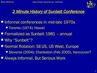 2 Minute History of Sunbelt Conference Informal conferences in mid-late 1970s Toronto (1974); Hawaii Formalized as Sunbelt 1981 – annual Why “Sunbelt”? Normal Rotation: SE US, US West, Europe Slovenia (2004); Charleston (Feb 2005), Vancouver? Always Informal, But Serious Work 