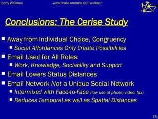 Conclusions: The Cerise Study Away from Individual Choice, Congruency Social Affordances Only Create Possibilities Email Used for All Roles: Work, Knowledge, Sociability and Support Email Lowers Status Distances Email Network  Not  a Unique Social Network Intermixed with Face-to-Face  (low use of phone, video, fax) Reduces Temporal as well as Spatial Distances 