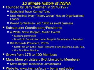 10 Minute History of INSNA Founded by Barry Wellman in 1976-1977 Sabbatical Travel Carried Tales Nick Mullins: Every “Theory Group” Has an Organizational Leader Owned by Wellman until 1988 as small business Subsequent Coordinators/Presidents Al Wolfe, Steve Borgatti, Martin Everett Steering Committee Non-Profit Constitution under Borgatti; Coordinator > President Bill Richards President, 2003- Scott Feld VP; Katie Faust Treasurer; Frans Stokman, Euro. Rep. Our First Real Election Grown from 175 to 400 Members Many More on Listserv (Not Limited to Members) Steve Borgatti maintains; unmoderated Website: www.insna.sfu.ca -- being upgraded 