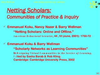 Netting Scholars:   Communities of Practice & Inquiry Emmanuel Koku, Nancy Nazer & Barry Wellman “ Netting Scholars: Online and Offline.”  American Behavioral Scientist , 44 ,10 (June, 2001): 1750-72 Emmanuel Koku & Barry Wellman “ Scholarly Networks as Learning Communities” In  Designing Virtual Communities in the Service of Learning,  Ed ited by Sasha Barab & Rob Kling.  Cambridge: Cambridge University Press, 2002 