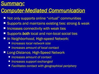 Summary: Computer-Mediated Communication   Not only supports online “virtual” communities Supports and maintains existing ties: strong & weak Increases connectivity with weak ties Supports  both  local and non-local social ties In Neighborhood,  High-speed Network: Increases local network size Increases amount of local contact Long-Distance,  High-Speed Network Increases amount of contact Increases support exchanged Facilitates contact with geographical periphery 