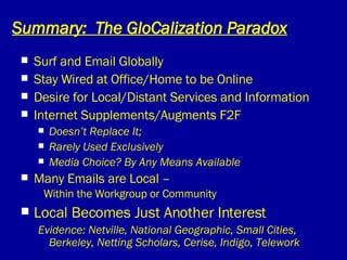 Summary:  The GloCalization Paradox Surf and Email Globally Stay Wired at Office/Home to be Online Desire for Local/Distant Services and Information  Internet Supplements/Augments F2F Doesn’t Replace It;  Rarely Used Exclusively Media Choice? By Any Means Available Many Emails are Local –    Within the Workgroup or Community Local Becomes Just Another Interest Evidence: Netville, National Geographic, Small Cities, Berkeley, Netting Scholars, Cerise, Indigo, Telework 