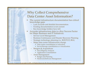 Why Collect Comprehensive
          Data Center Asset Information?
         • The current infrastructure documentation has critical
           knowledge gaps
               – Lack accurate and detailed documentation
               – Existing documentation is not current
               – Key knowledge holders have left
         • Accurate infrastructure data is a Key Success Factor
           for Major Business and IT Initiatives:
               –   Service Level Management
               –   Business Continuance and Disaster Recovery Planning
               –   Strategic technology planning (i.e. ROI/TCO, BIA)
               –   Major data center infrastructure change
                      • Data center consolidation or relocation
                      • Server/Storage consolidation or virtualization
               – Mergers & Acquisitions
                      • Due Diligence Analysis
                      • Application Consolidation
               – Asset Management
                      • Budget and Planning
                      • Hardware/Software Management

Copyright © 2009, All Rights Reserved, By Diverse Network Communications, Inc.   2
 