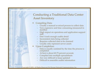 Conducting a Traditional Data Center
               Asset Inventory
              • Compiling Data:
                     – Usually a manual or mixed process to collect data
                     – Very expensive and time consuming (measured in
                       months)
                     – High impact on operations and application support
                       staff
                     – Don’t track enough usable detail
                     – Inconsistent data being collected
                     – Requires collected data to be cleansed
                     – Usually only represent server assets
              • Upon Completion:
                     – Data is usually outdated by the time the process is
                       completed
                     – At best is about 60-75 percent accurate
                     – Compiled into multiple spreadsheets
                     – Are very difficult to keep updated
                     – Difficult to assemble usable information


Copyright © 2009, All Rights Reserved, By Diverse Network Communications, Inc.   3
 