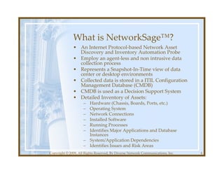 What is NetworkSage™?
              • An Internet Protocol-based Network Asset
                Discovery and Inventory Automation Probe
              • Employ an agent-less and non intrusive data
                collection process
              • Represents a Snapshot-In-Time view of data
                center or desktop environments
              • Collected data is stored in a ITIL Configuration
                Management Database (CMDB)
              • CMDB is used as a Decision Support System
              • Detailed Inventory of Assets:
                     – Hardware (Chassis, Boards, Ports, etc.)
                     – Operating System
                     – Network Connections
                     – Installed Software
                     – Running Processes
                     – Identifies Major Applications and Database
                       Instances
                     – System/Application Dependencies
                     – Identifies Issues and Risk Areas
Copyright © 2009, All Rights Reserved, By Diverse Network Communications, Inc.   4
 