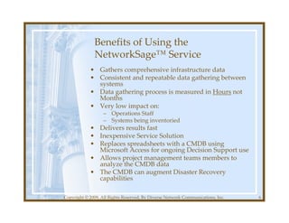 Benefits of Using the
              NetworkSage™ Service
            • Gathers comprehensive infrastructure data
            • Consistent and repeatable data gathering between
              systems
            • Data gathering process is measured in Hours not
              Months
            • Very low impact on:
                   – Operations Staff
                   – Systems being inventoried
            • Delivers results fast
            • Inexpensive Service Solution
            • Replaces spreadsheets with a CMDB using
              Microsoft Access for ongoing Decision Support use
            • Allows project management teams members to
              analyze the CMDB data
            • The CMDB can augment Disaster Recovery
              capabilities

Copyright © 2009, All Rights Reserved, By Diverse Network Communications, Inc.   6
 