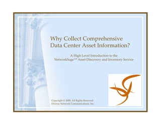 Why Collect Comprehensive
Data Center Asset Information?
           A High Level Introduction to the
  NetworkSage™ Asset Discovery and Inventory Service




Copyright © 2009, All Rights Reserved
Diverse Network Communications, Inc.
 