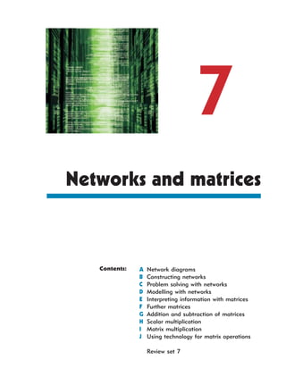 7
Networks and matrices



   Contents:   A   Network diagrams
               B   Constructing networks
               C   Problem solving with networks
               D   Modelling with networks
               E   Interpreting information with matrices
               F   Further matrices
               G   Addition and subtraction of matrices
               H   Scalar multiplication
               I   Matrix multiplication
               J   Using technology for matrix operations

                   Review set 7
 
