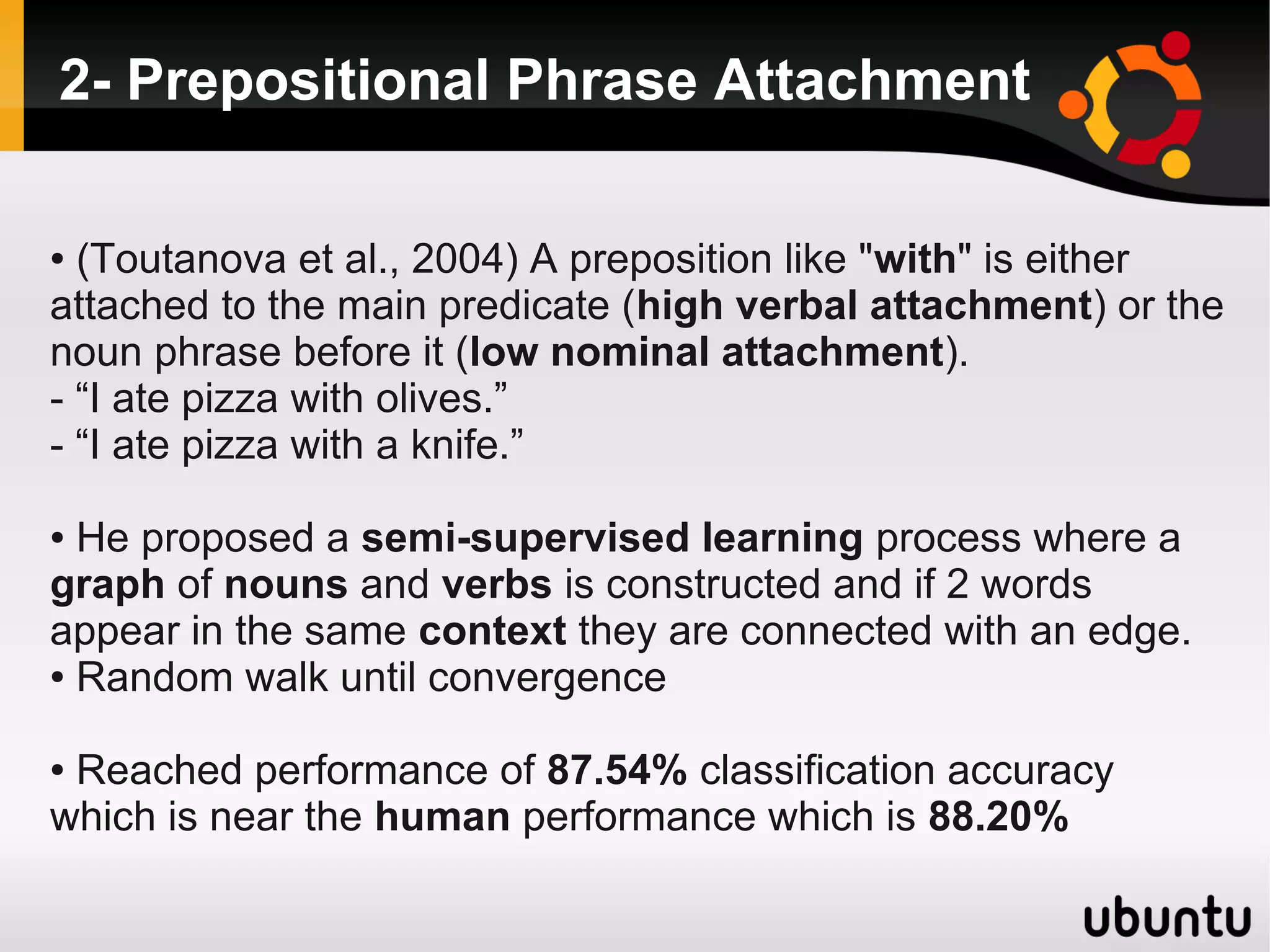 2- Prepositional Phrase Attachment

● (Toutanova et al., 2004) A preposition like "with" is either
attached to the main predicate (high verbal attachment) or the
noun phrase before it (low nominal attachment).
- “I ate pizza with olives.”
- “I ate pizza with a knife.”

● He proposed a semi-supervised learning process where a
graph of nouns and verbs is constructed and if 2 words
appear in the same context they are connected with an edge.
● Random walk until convergence



●Reached performance of 87.54% classification accuracy
which is near the human performance which is 88.20%
 
