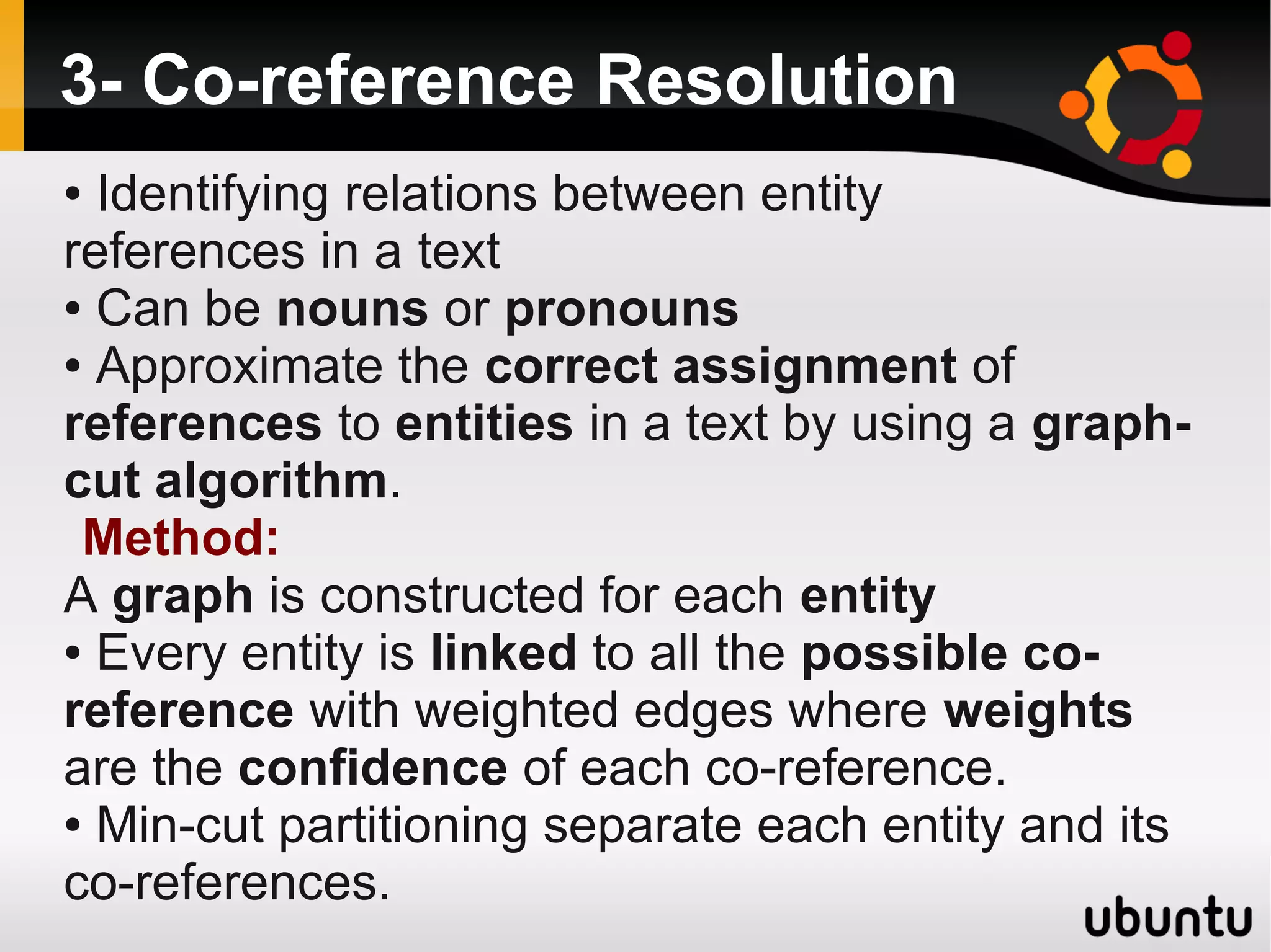 3- Co-reference Resolution
● Identifying relations between entity
references in a text
● Can be nouns or pronouns

● Approximate the correct assignment of

references to entities in a text by using a graph-
cut algorithm.
 Method:
A graph is constructed for each entity
● Every entity is linked to all the possible co-

reference with weighted edges where weights
are the confidence of each co-reference.
● Min-cut partitioning separate each entity and its

co-references.
 