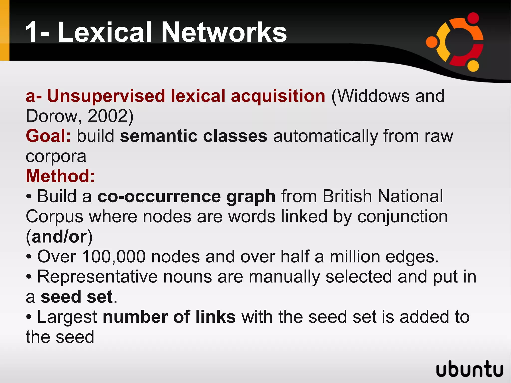 1- Lexical Networks

a- Unsupervised lexical acquisition (Widdows and
Dorow, 2002)
Goal: build semantic classes automatically from raw
corpora
Method:
● Build a co-occurrence graph from British National

Corpus where nodes are words linked by conjunction
(and/or)
● Over 100,000 nodes and over half a million edges.

● Representative nouns are manually selected and put in

a seed set.
● Largest number of links with the seed set is added to

the seed
 