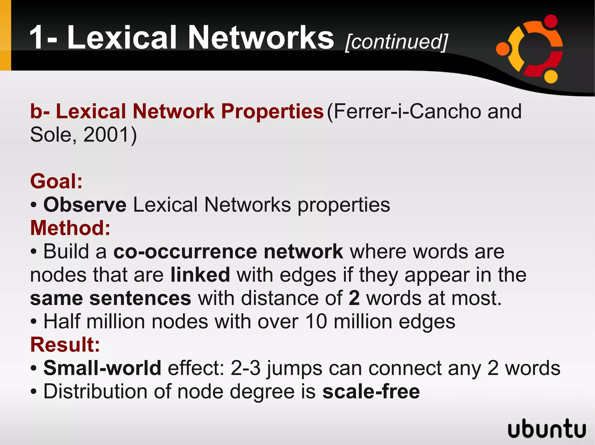 1- Lexical Networks [continued]

b- Lexical Network Properties (Ferrer-i-Cancho and
Sole, 2001)

Goal:
● Observe Lexical Networks properties

Method:
● Build a co-occurrence network where words are

nodes that are linked with edges if they appear in the
same sentences with distance of 2 words at most.
● Half million nodes with over 10 million edges

Result:
● Small-world effect: 2-3 jumps can connect any 2 words

● Distribution of node degree is scale-free
 