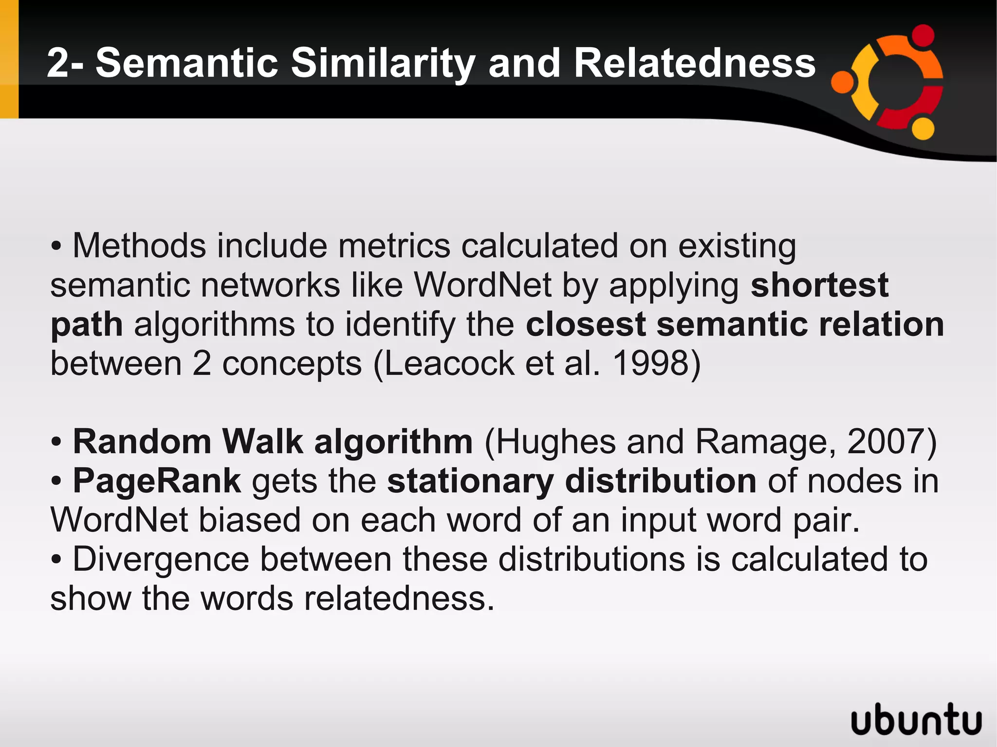 2- Semantic Similarity and Relatedness



●Methods include metrics calculated on existing
semantic networks like WordNet by applying shortest
path algorithms to identify the closest semantic relation
between 2 concepts (Leacock et al. 1998)

● Random Walk algorithm (Hughes and Ramage, 2007)
● PageRank gets the stationary distribution of nodes in

WordNet biased on each word of an input word pair.
● Divergence between these distributions is calculated to

show the words relatedness.
 