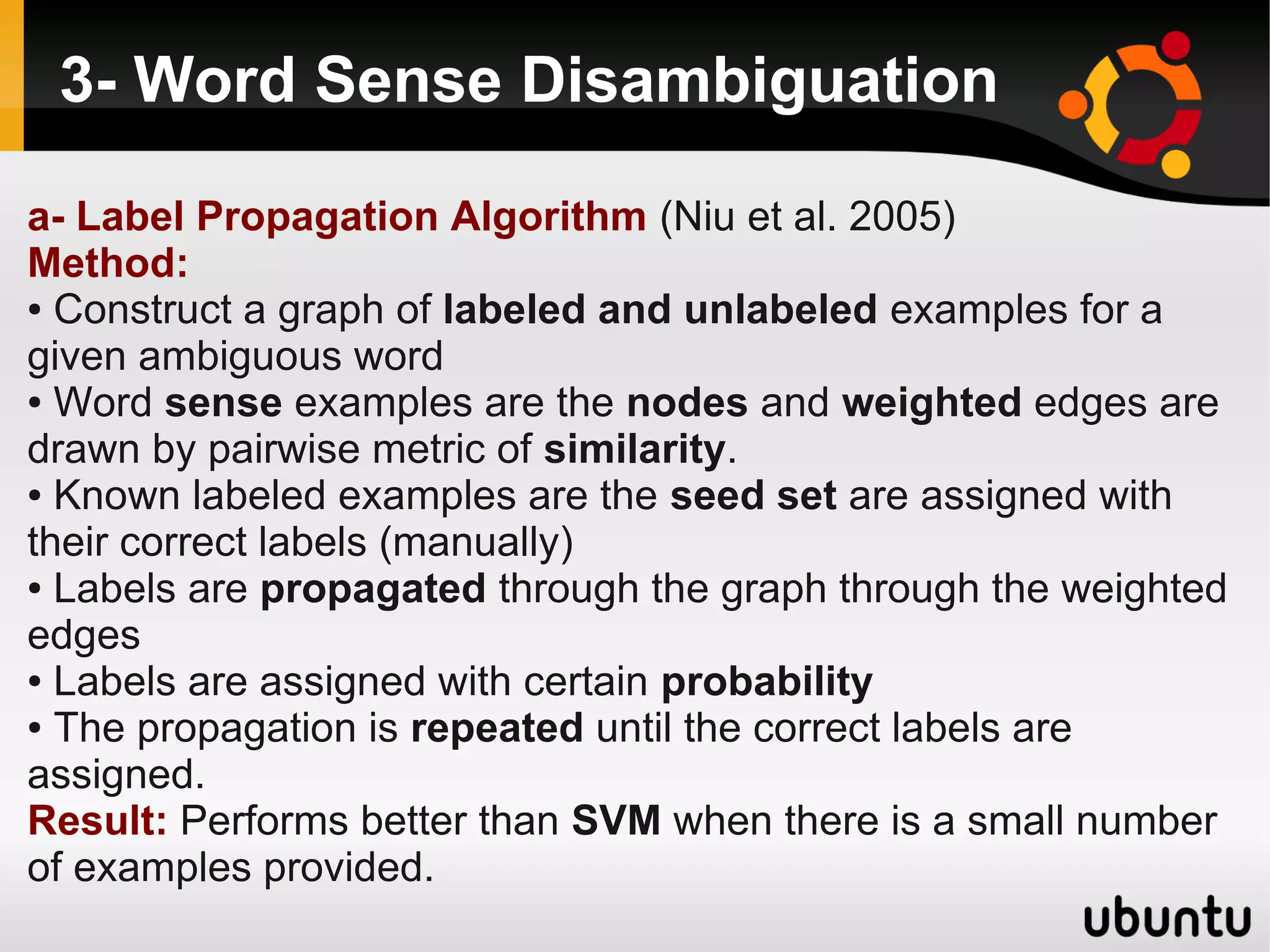 3- Word Sense Disambiguation

a- Label Propagation Algorithm (Niu et al. 2005)
Method:
● Construct a graph of labeled and unlabeled examples for a

given ambiguous word
● Word sense examples are the nodes and weighted edges are

drawn by pairwise metric of similarity.
● Known labeled examples are the seed set are assigned with

their correct labels (manually)
● Labels are propagated through the graph through the weighted

edges
● Labels are assigned with certain probability

● The propagation is repeated until the correct labels are

assigned.
Result: Performs better than SVM when there is a small number
of examples provided.
 