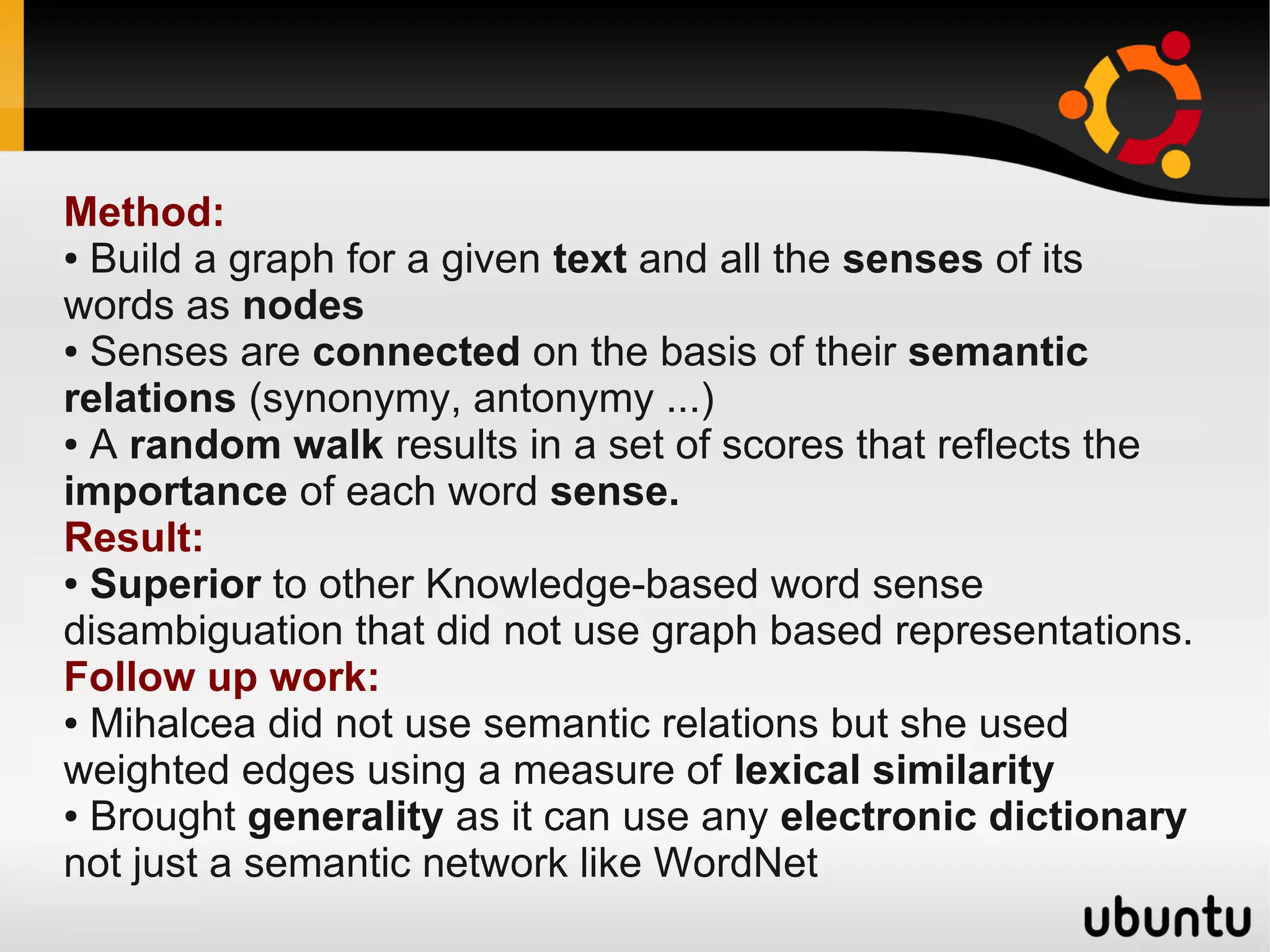 Method:
● Build a graph for a given text and all the senses of its

words as nodes
● Senses are connected on the basis of their semantic

relations (synonymy, antonymy ...)
● A random walk results in a set of scores that reflects the

importance of each word sense.
Result:
● Superior to other Knowledge-based word sense

disambiguation that did not use graph based representations.
Follow up work:
● Mihalcea did not use semantic relations but she used

weighted edges using a measure of lexical similarity
● Brought generality as it can use any electronic dictionary

not just a semantic network like WordNet
 