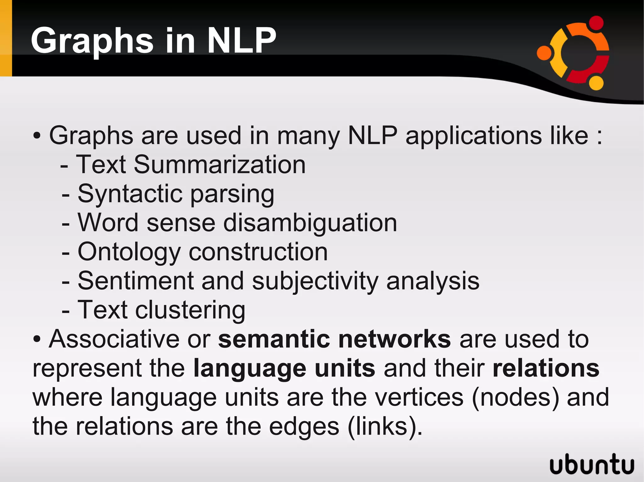 Graphs in NLP

● Graphs are used in many NLP applications like :
   - Text Summarization
   - Syntactic parsing
   - Word sense disambiguation
   - Ontology construction
   - Sentiment and subjectivity analysis
   - Text clustering
● Associative or semantic networks are used to

represent the language units and their relations
where language units are the vertices (nodes) and
the relations are the edges (links).
 