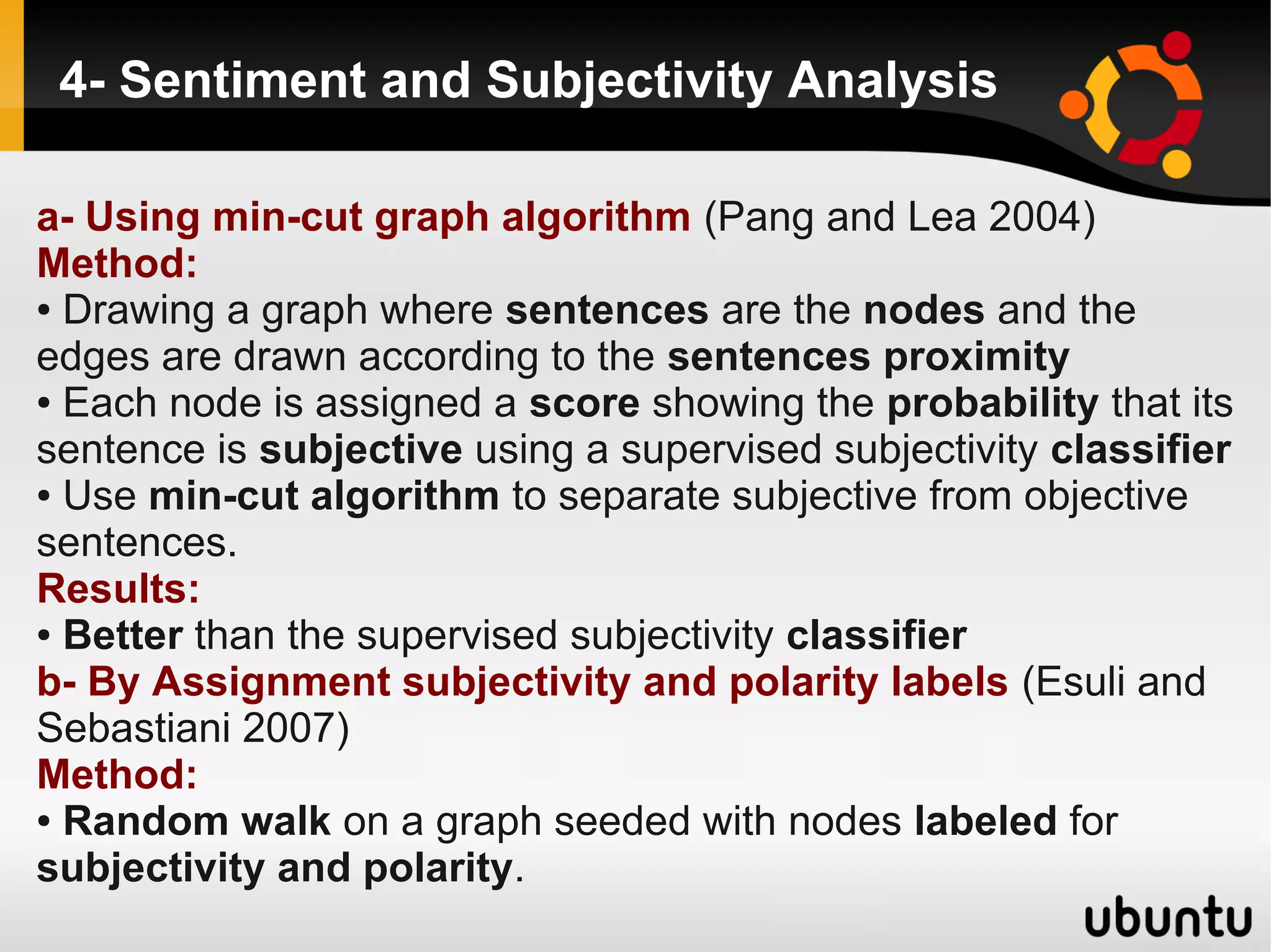 4- Sentiment and Subjectivity Analysis

a- Using min-cut graph algorithm (Pang and Lea 2004)
Method:
● Drawing a graph where sentences are the nodes and the

edges are drawn according to the sentences proximity
● Each node is assigned a score showing the probability that its

sentence is subjective using a supervised subjectivity classifier
● Use min-cut algorithm to separate subjective from objective

sentences.
Results:
● Better than the supervised subjectivity classifier

b- By Assignment subjectivity and polarity labels (Esuli and
Sebastiani 2007)
Method:
● Random walk on a graph seeded with nodes labeled for

subjectivity and polarity.
 