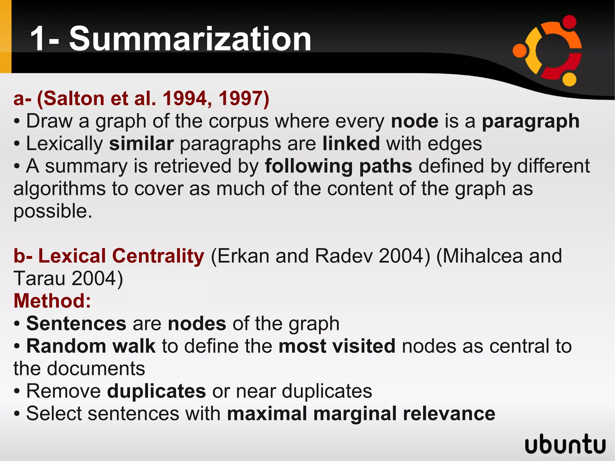 1- Summarization
a- (Salton et al. 1994, 1997)
● Draw a graph of the corpus where every node is a paragraph

● Lexically similar paragraphs are linked with edges

● A summary is retrieved by following paths defined by different

algorithms to cover as much of the content of the graph as
possible.

b- Lexical Centrality (Erkan and Radev 2004) (Mihalcea and
Tarau 2004)
Method:
● Sentences are nodes of the graph

● Random walk to define the most visited nodes as central to

the documents
● Remove duplicates or near duplicates

● Select sentences with maximal marginal relevance
 