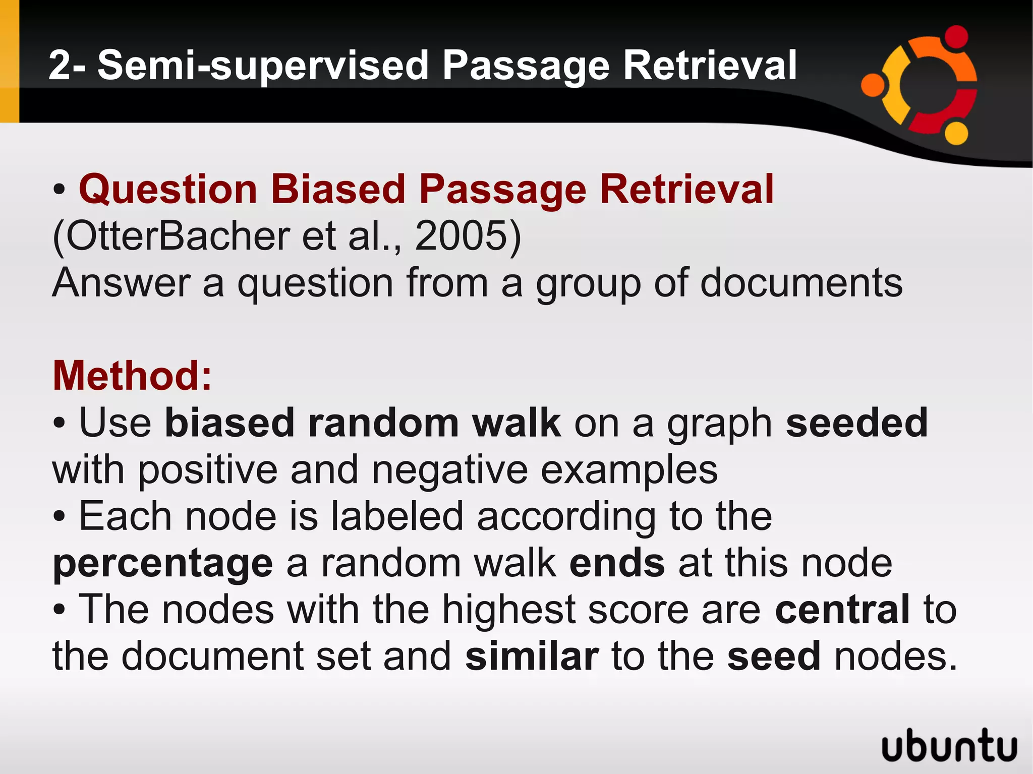2- Semi-supervised Passage Retrieval

●Question Biased Passage Retrieval
(OtterBacher et al., 2005)
Answer a question from a group of documents

Method:
● Use biased random walk on a graph seeded

with positive and negative examples
● Each node is labeled according to the

percentage a random walk ends at this node
● The nodes with the highest score are central to

the document set and similar to the seed nodes.
 