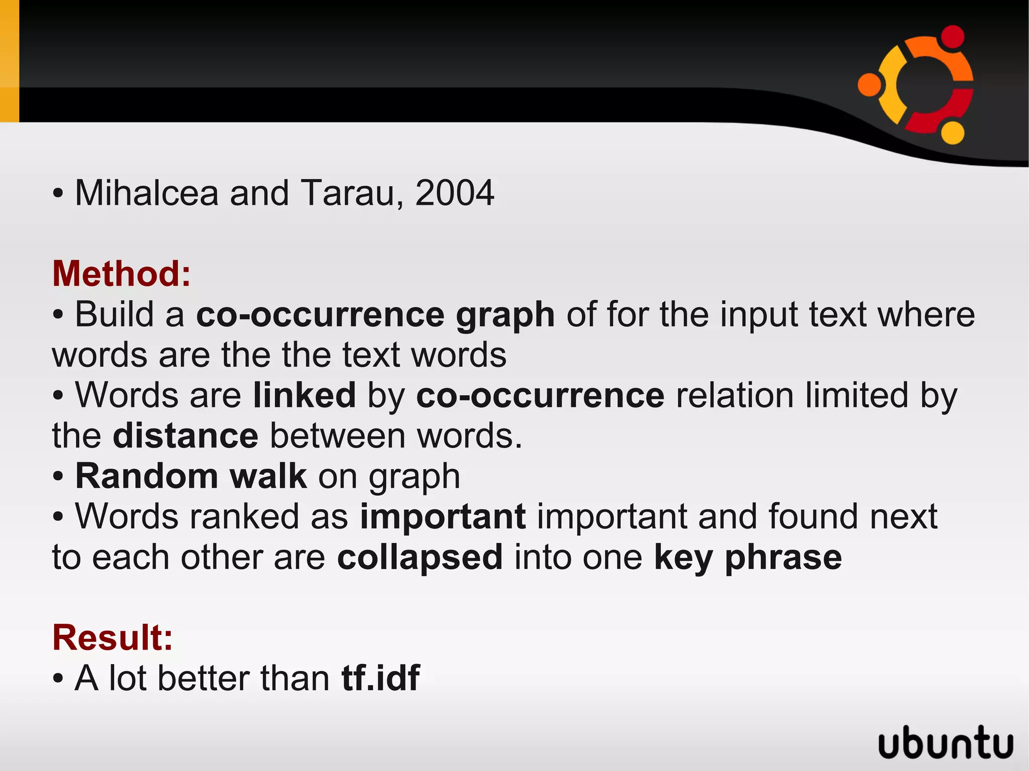 ●   Mihalcea and Tarau, 2004

Method:
● Build a co-occurrence graph of for the input text where

words are the the text words
● Words are linked by co-occurrence relation limited by

the distance between words.
● Random walk on graph

● Words ranked as important important and found next

to each other are collapsed into one key phrase

Result:
● A lot better than tf.idf
 