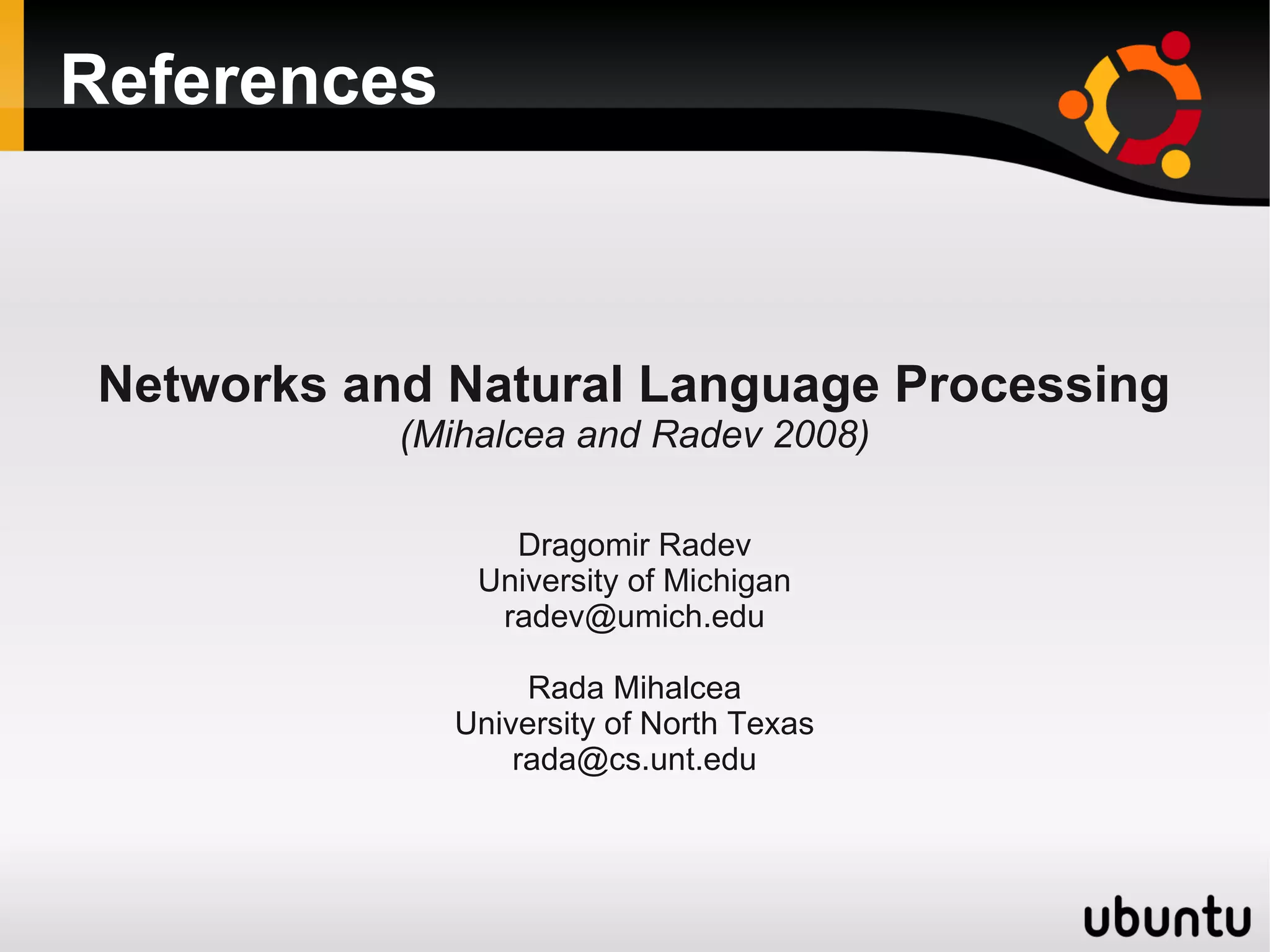 References



 Networks and Natural Language Processing
            (Mihalcea and Radev 2008)

                  Dragomir Radev
                University of Michigan
                 radev@umich.edu

                   Rada Mihalcea
              University of North Texas
                  rada@cs.unt.edu
 