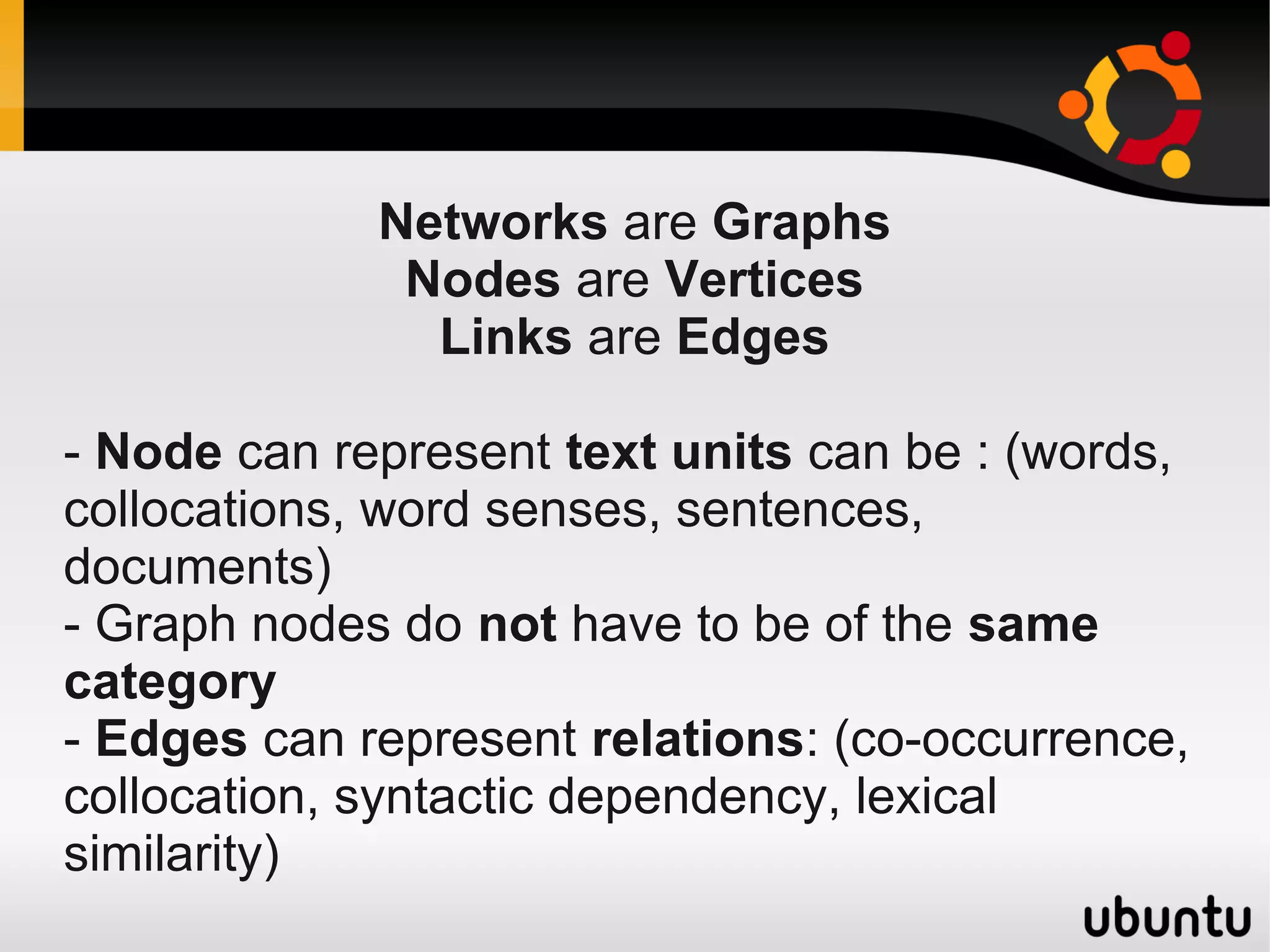 Networks are Graphs
              Nodes are Vertices
               Links are Edges

- Node can represent text units can be : (words,
collocations, word senses, sentences,
documents)
- Graph nodes do not have to be of the same
category
- Edges can represent relations: (co-occurrence,
collocation, syntactic dependency, lexical
similarity)
 