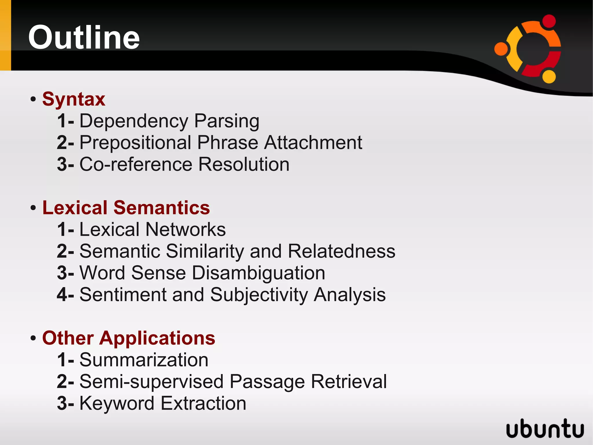 Outline
●   Syntax
     1- Dependency Parsing
     2- Prepositional Phrase Attachment
     3- Co-reference Resolution

●   Lexical Semantics
     1- Lexical Networks
     2- Semantic Similarity and Relatedness
     3- Word Sense Disambiguation
     4- Sentiment and Subjectivity Analysis

●   Other Applications
     1- Summarization
     2- Semi-supervised Passage Retrieval
     3- Keyword Extraction
 