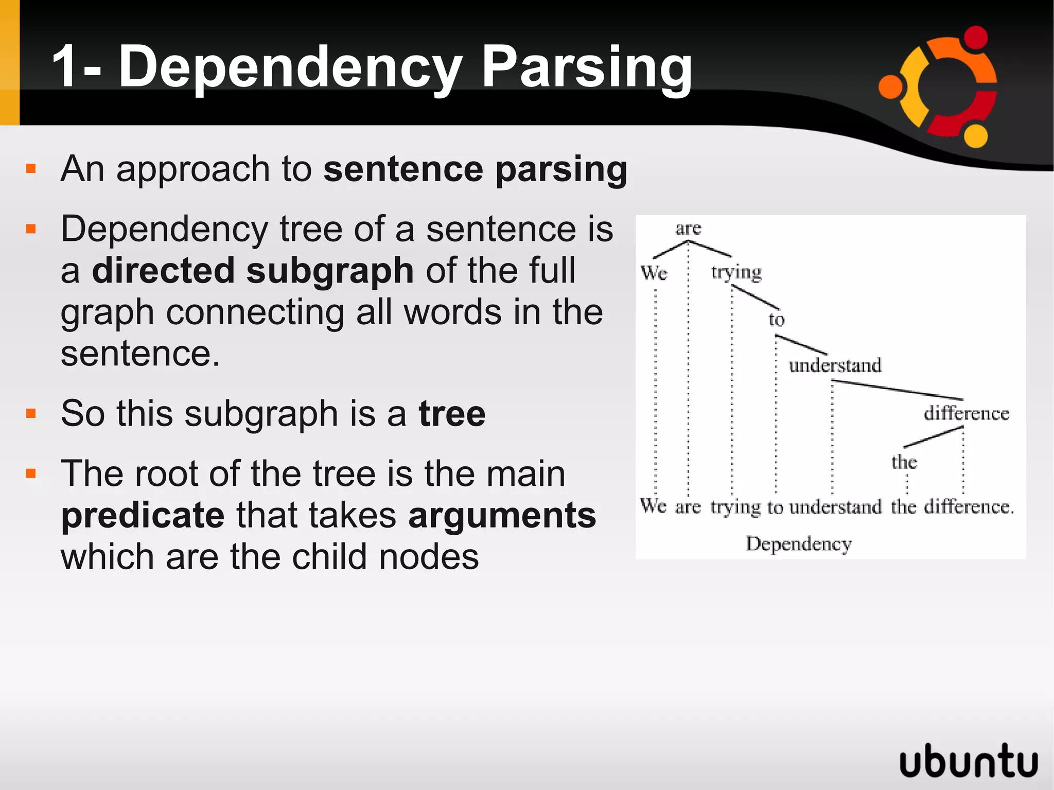 1- Dependency Parsing
   An approach to sentence parsing
   Dependency tree of a sentence is
    a directed subgraph of the full
    graph connecting all words in the
    sentence.
   So this subgraph is a tree
   The root of the tree is the main
    predicate that takes arguments
    which are the child nodes
 