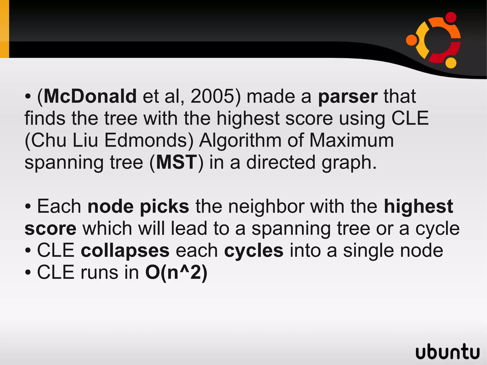 ● (McDonald et al, 2005) made a parser that
finds the tree with the highest score using CLE
(Chu Liu Edmonds) Algorithm of Maximum
spanning tree (MST) in a directed graph.

● Each node picks the neighbor with the highest
score which will lead to a spanning tree or a cycle
● CLE collapses each cycles into a single node

● CLE runs in O(n^2)
 