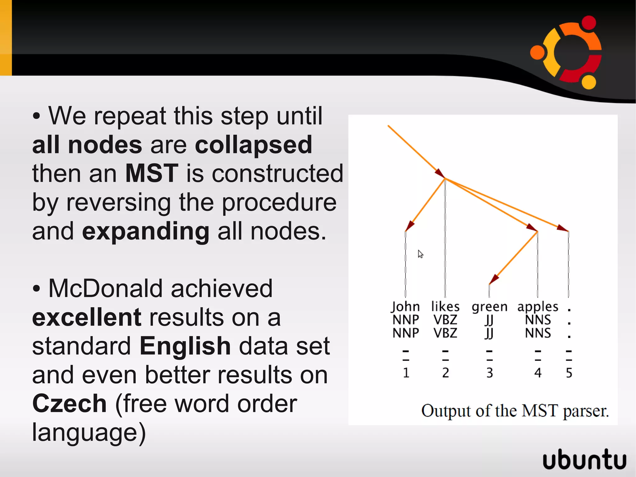 ● We repeat this step until
all nodes are collapsed
then an MST is constructed
by reversing the procedure
and expanding all nodes.

● McDonald achieved
excellent results on a
standard English data set
and even better results on
Czech (free word order
language)
 