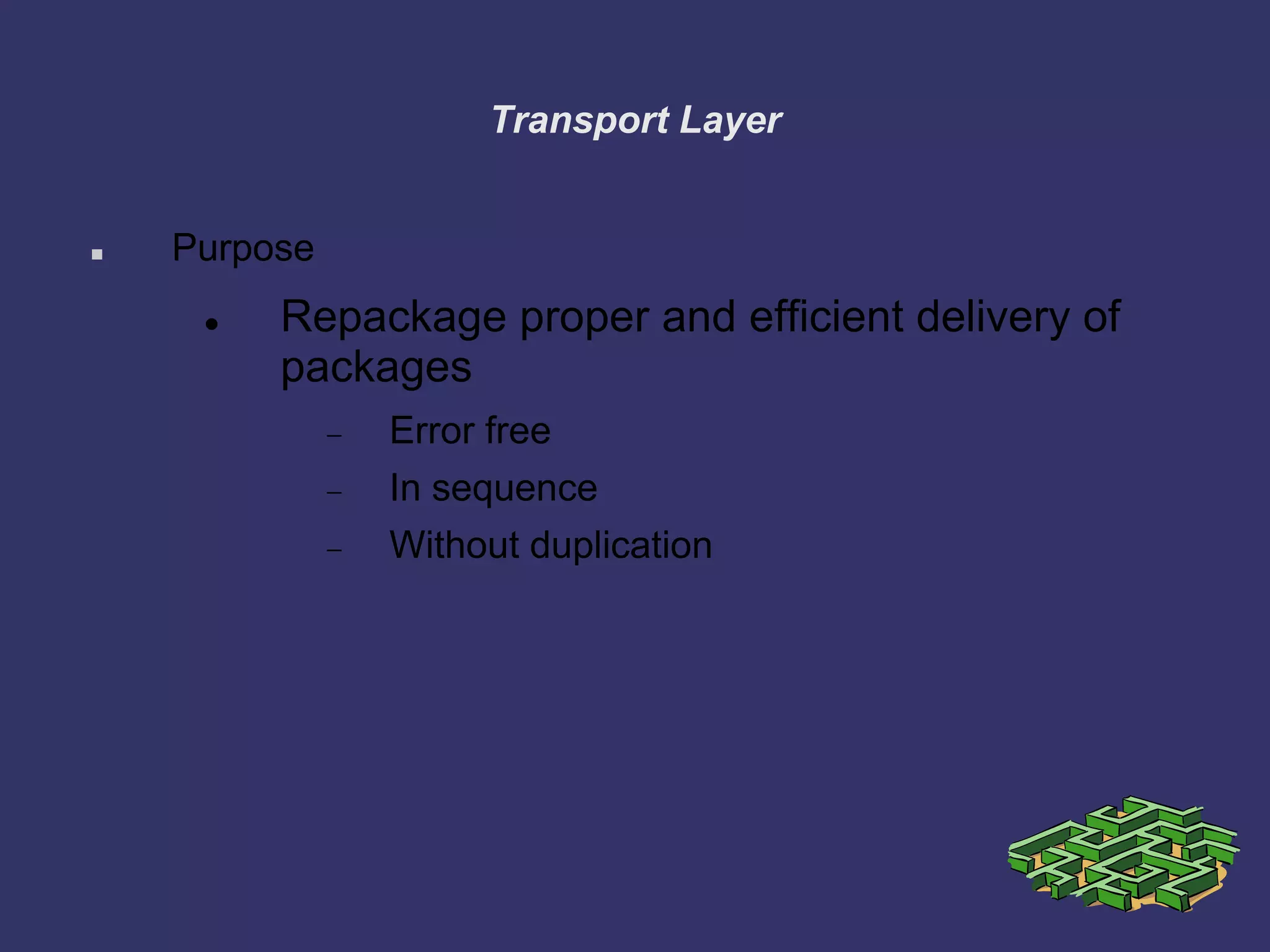 Transport Layer
 Purpose
 Repackage proper and efficient delivery of
packages
Error free
In sequence
Without duplication
 