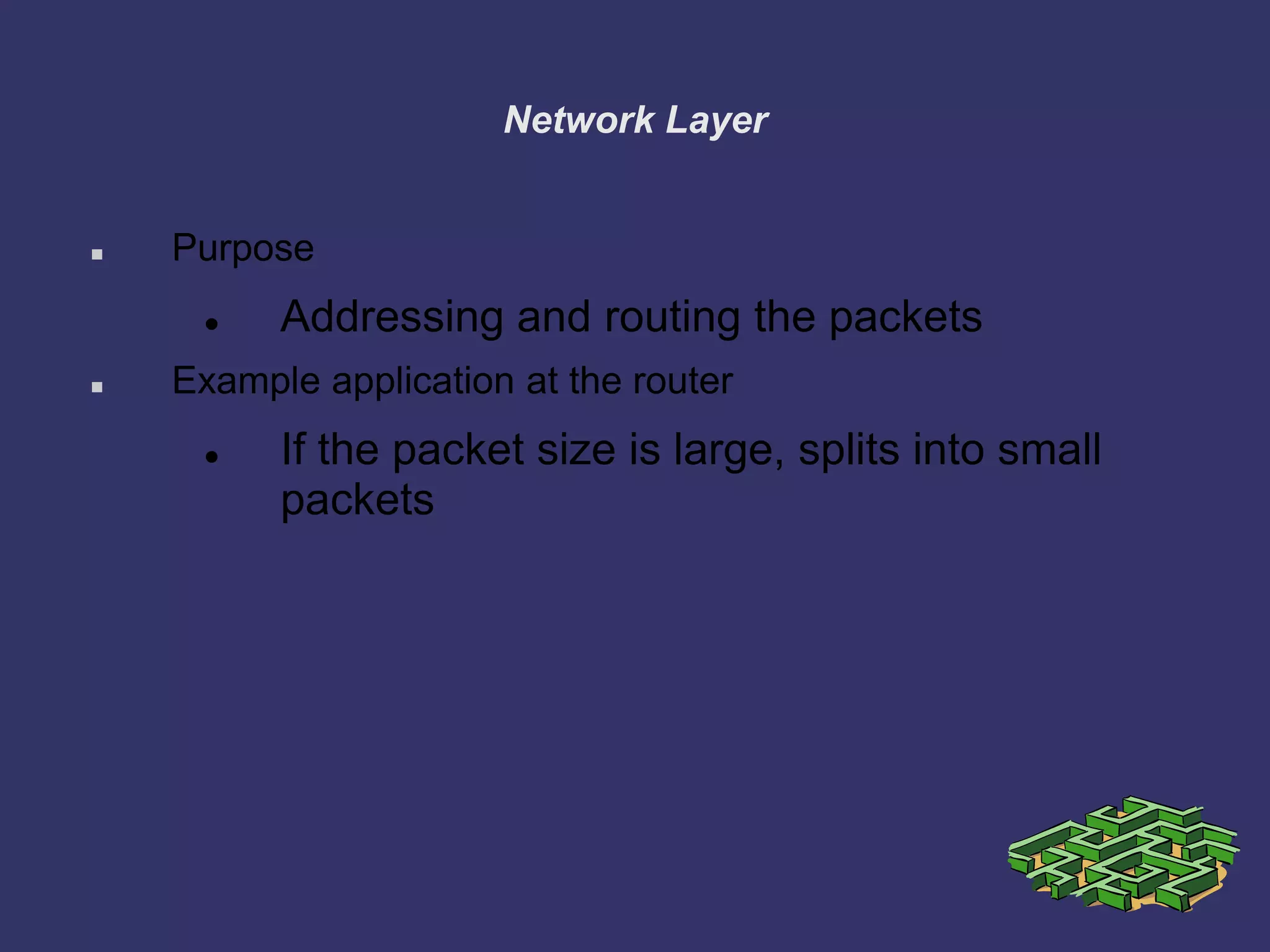 Network Layer
 Purpose
 Addressing and routing the packets
 Example application at the router
 If the packet size is large, splits into small
packets
 