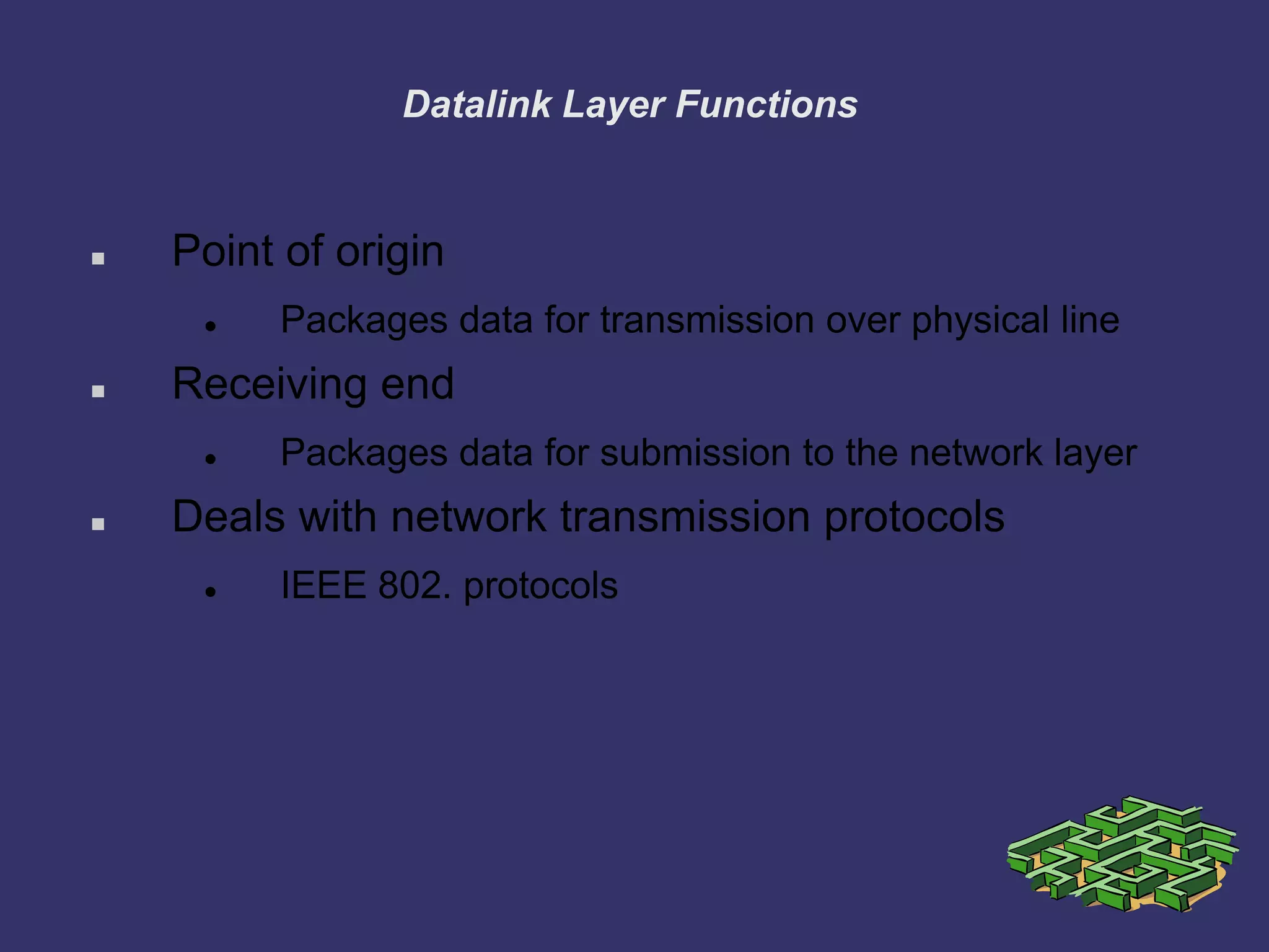 Datalink Layer Functions
 Point of origin
 Packages data for transmission over physical line
 Receiving end
 Packages data for submission to the network layer
 Deals with network transmission protocols
 IEEE 802. protocols
 