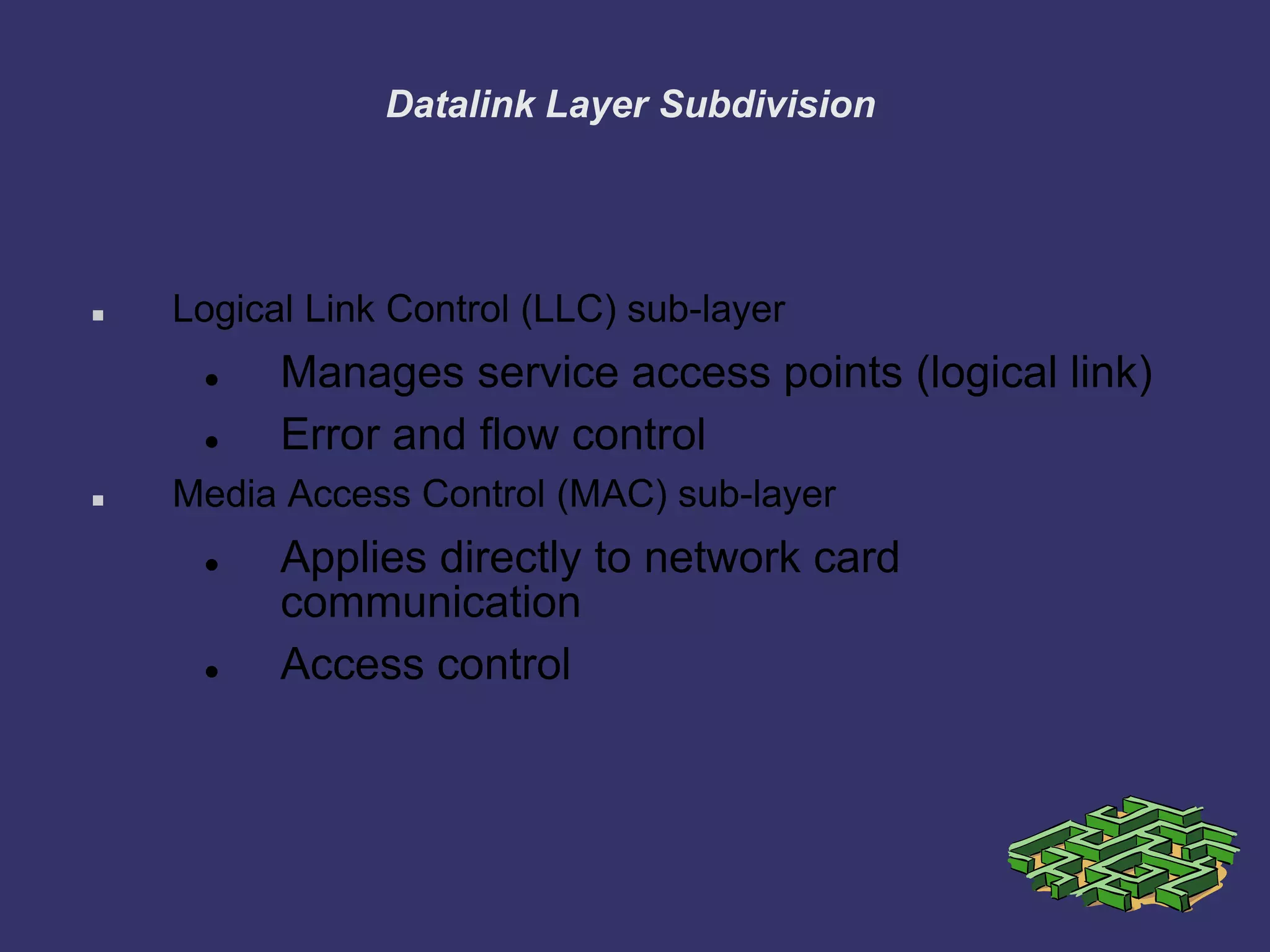 Datalink Layer Subdivision
 Logical Link Control (LLC) sub-layer
 Manages service access points (logical link)
 Error and flow control
 Media Access Control (MAC) sub-layer
 Applies directly to network card
communication
 Access control
 