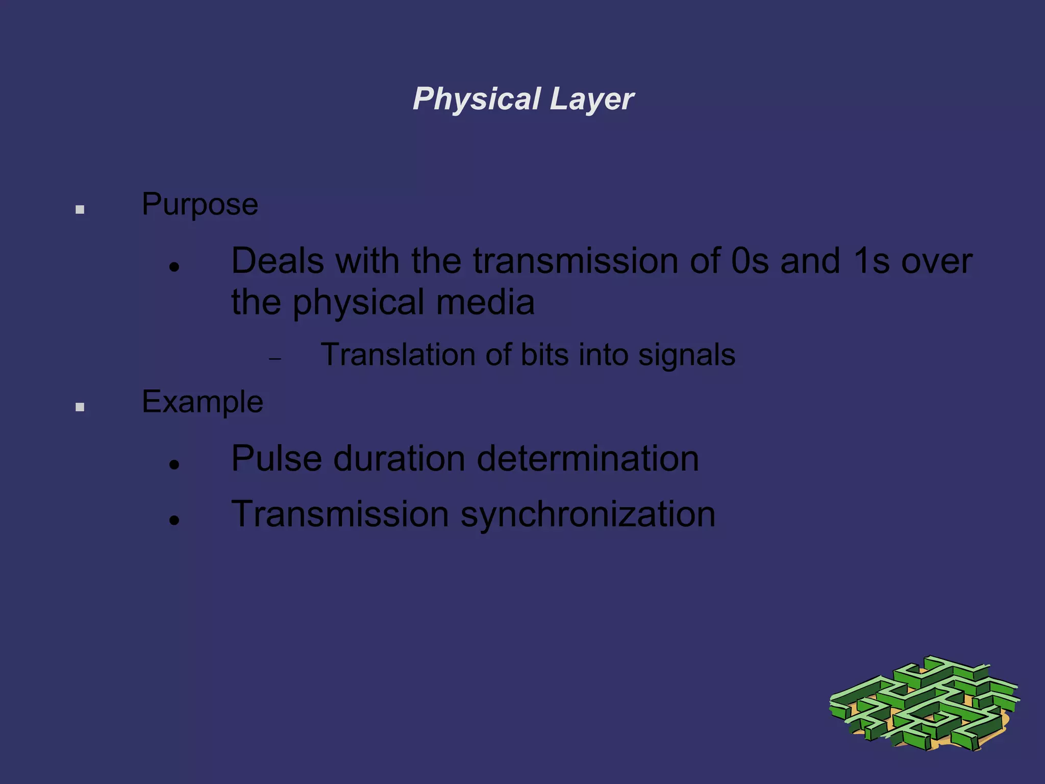 Physical Layer
 Purpose
 Deals with the transmission of 0s and 1s over
the physical media
Translation of bits into signals
 Example
 Pulse duration determination
 Transmission synchronization
 