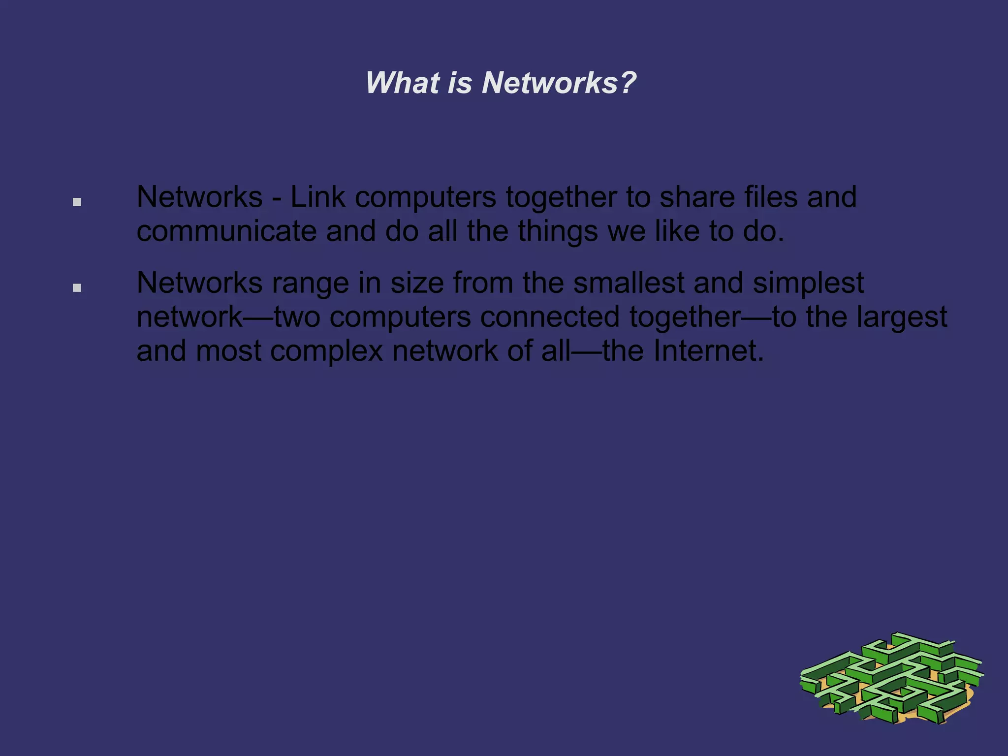 What is Networks?
 Networks - Link computers together to share files and
communicate and do all the things we like to do.
 Networks range in size from the smallest and simplest
network—two computers connected together—to the largest
and most complex network of all—the Internet.
 