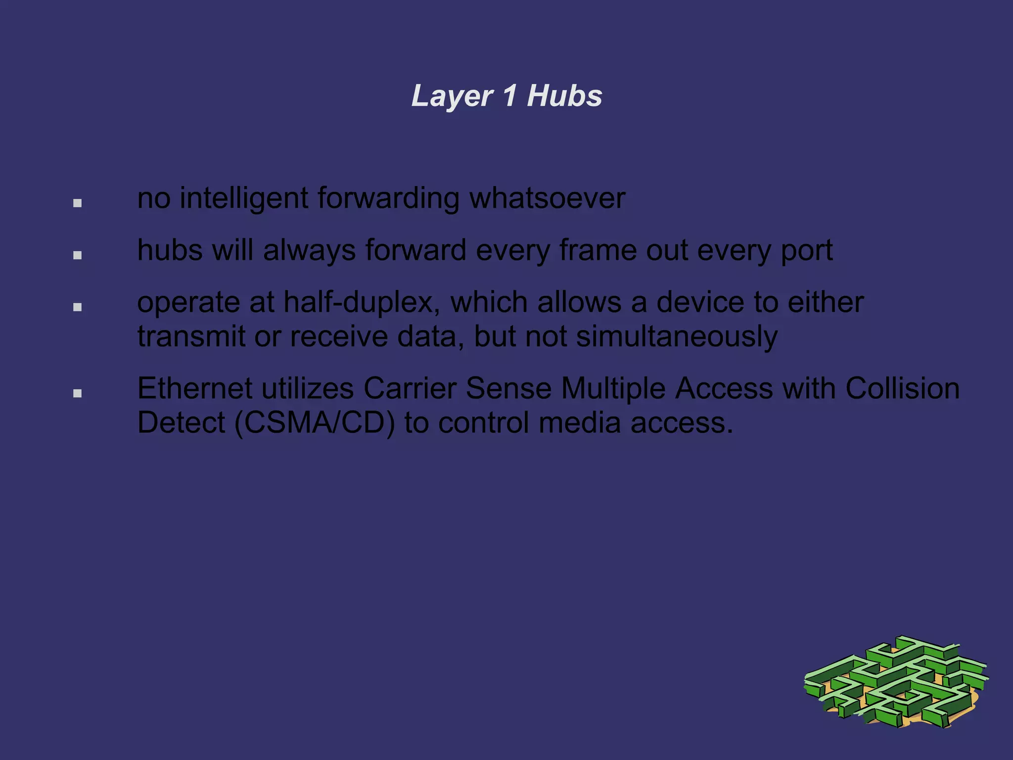 Layer 1 Hubs
 no intelligent forwarding whatsoever
 hubs will always forward every frame out every port
 operate at half-duplex, which allows a device to either
transmit or receive data, but not simultaneously
 Ethernet utilizes Carrier Sense Multiple Access with Collision
Detect (CSMA/CD) to control media access.
 
