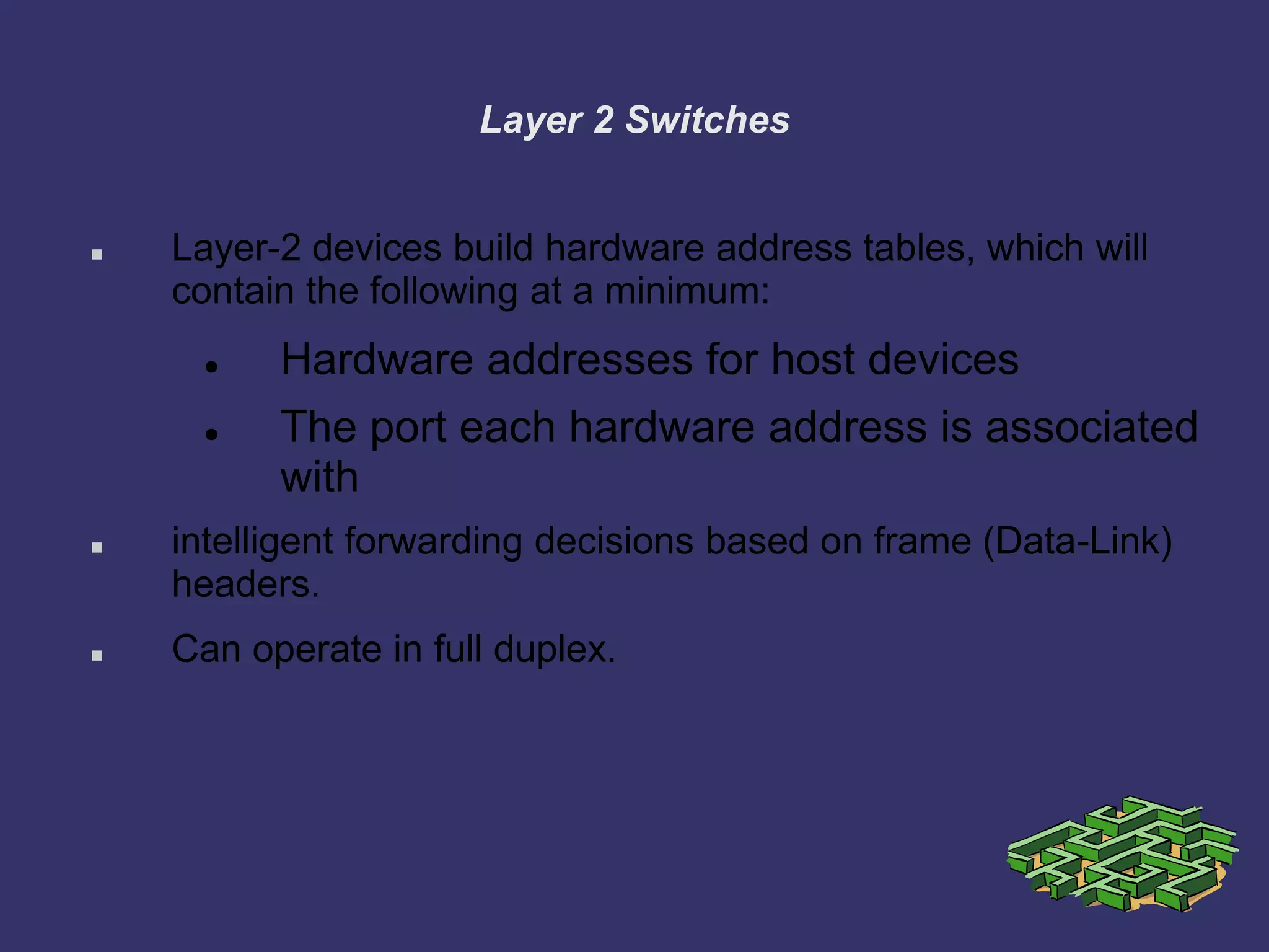 Layer 2 Switches
 Layer-2 devices build hardware address tables, which will
contain the following at a minimum:
 Hardware addresses for host devices
 The port each hardware address is associated
with
 intelligent forwarding decisions based on frame (Data-Link)
headers.
 Can operate in full duplex.
 
