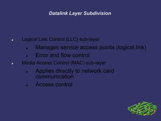 Datalink Layer Subdivision
 Logical Link Control (LLC) sub-layer
 Manages service access points (logical link)
 Error and flow control
 Media Access Control (MAC) sub-layer
 Applies directly to network card
communication
 Access control
 