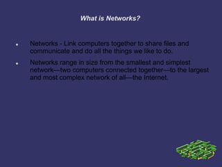 What is Networks?
 Networks - Link computers together to share files and
communicate and do all the things we like to do.
 Networks range in size from the smallest and simplest
network—two computers connected together—to the largest
and most complex network of all—the Internet.
 