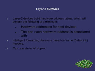 Layer 2 Switches
 Layer-2 devices build hardware address tables, which will
contain the following at a minimum:
 Hardware addresses for host devices
 The port each hardware address is associated
with
 intelligent forwarding decisions based on frame (Data-Link)
headers.
 Can operate in full duplex.
 