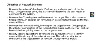Objectives of Network Scanning
• Discover the network’s live hosts, IP addresses, and open ports of the live
hosts. Using the open ports, the attacker will determine the best means of
entering into the system.
• Discover the OS and system architecture of the target. This is also known as
fingerprinting. An attacker can formulate an attack strategy based on the OS’s
vulnerabilities.
• Discover the services running/listening on the target system. Doing so gives
the attacker an indication of the vulnerabilities (based on the service) that can
be exploited for gaining access to the target system.
• Identify specific applications or versions of a particular service. Identify
vulnerabilities in any of the network systems. This helps an attacker to
compromise the target system or network through various exploits.
 