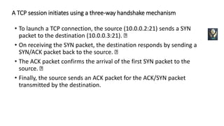 A TCP session initiates using a three-way handshake mechanism
• To launch a TCP connection, the source (10.0.0.2:21) sends a SYN
packet to the destination (10.0.0.3:21).
• On receiving the SYN packet, the destination responds by sending a
SYN/ACK packet back to the source.
• The ACK packet confirms the arrival of the first SYN packet to the
source.
• Finally, the source sends an ACK packet for the ACK/SYN packet
transmitted by the destination.
 