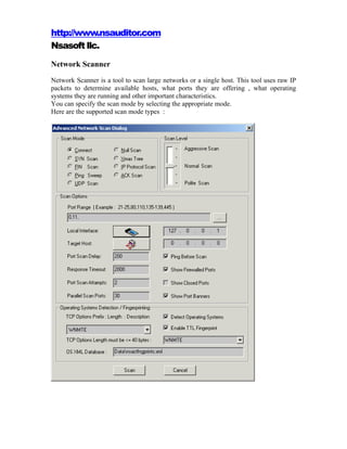 http://www.nsauditor.com
Nsasoft llc.
Network Scanner
Network Scanner is a tool to scan large networks or a single host. This tool uses raw IP
packets to determine available hosts, what ports they are offering , what operating
systems they are running and other important characteristics.
You can specify the scan mode by selecting the appropriate mode.
Here are the supported scan mode types :
 