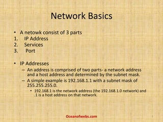 Network Basics
• A netowk consist of 3 parts
1. IP Address
2. Services
3. Port
• IP Addresses
– An address is comprised of two parts- a network address
and a host address and determined by the subnet mask.
– A simple example is 192.168.1.1 with a subnet mask of
255.255.255.0.
• 192.168.1 is the network address (the 192.168.1.0 network) and
.1 is a host address on that network.
Oceanofwebs.com 1
 