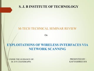 S. J. B INSTITUTE OF TECHNOLOGY
M-TECH TECHNICAL SEMINAR REVIEW
On
UNDER THE GUIDANCE OF:
Dr. D N CHANDRAPPA
PRESENTED BY :
KAVYASHREE B R
EXPLOITATIONS OF WIRELESS INTERFACES VIA
NETWORK SCANNING
 